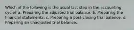 Which of the following is the usual last step in the accounting cycle? a. Preparing the adjusted trial balance. b. Preparing the financial statements. c. Preparing a post-closing trial balance. d. Preparing an unadjusted trial balance.