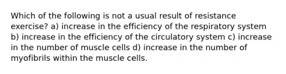 Which of the following is not a usual result of resistance exercise? a) increase in the efficiency of the respiratory system b) increase in the efficiency of the circulatory system c) increase in the number of muscle cells d) increase in the number of myofibrils within the muscle cells.