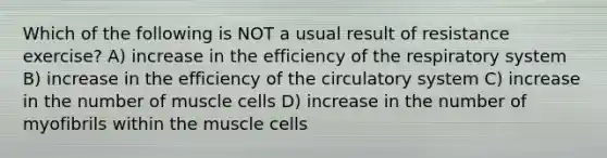 Which of the following is NOT a usual result of resistance exercise? A) increase in the efficiency of the respiratory system B) increase in the efficiency of the circulatory system C) increase in the number of muscle cells D) increase in the number of myofibrils within the muscle cells