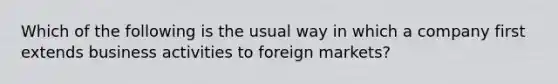 Which of the following is the usual way in which a company first extends business activities to foreign markets?