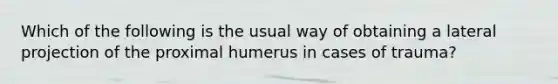 Which of the following is the usual way of obtaining a lateral projection of the proximal humerus in cases of trauma?