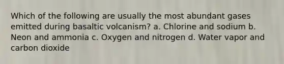 Which of the following are usually the most abundant gases emitted during basaltic volcanism? a. Chlorine and sodium b. Neon and ammonia c. Oxygen and nitrogen d. Water vapor and carbon dioxide