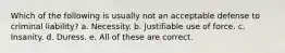 Which of the following is usually not an acceptable defense to criminal liability? a. Necessity. b. Justifiable use of force. c. Insanity. d. Duress. e. All of these are correct.