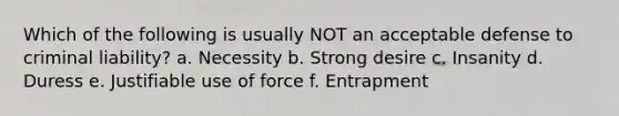 Which of the following is usually NOT an acceptable defense to criminal liability? a. Necessity b. Strong desire c. Insanity d. Duress e. Justifiable use of force f. Entrapment