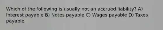 Which of the following is usually not an accrued liability? A) Interest payable B) <a href='https://www.questionai.com/knowledge/kFEYigYd5S-notes-payable' class='anchor-knowledge'>notes payable</a> C) Wages payable D) Taxes payable