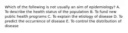 Which of the following is not usually an aim of epidemiology? A. To describe the health status of the population B. To fund new public health programs C. To explain the etiology of disease D. To predict the occurrence of disease E. To control the distribution of disease