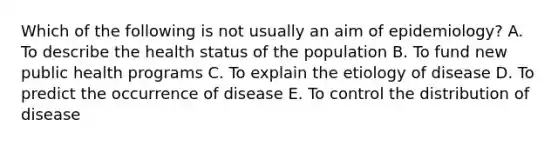 Which of the following is not usually an aim of epidemiology? A. To describe the health status of the population B. To fund new public health programs C. To explain the etiology of disease D. To predict the occurrence of disease E. To control the distribution of disease