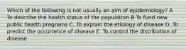 Which of the following is not usually an aim of epidemiology? A To describe the health status of the population B To fund new public health programs C. To explain the etiology of disease D. To predict the occurrence of disease E. To control the distribution of disease