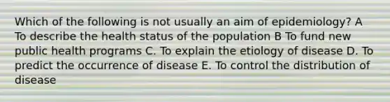 Which of the following is not usually an aim of epidemiology? A To describe the health status of the population B To fund new public health programs C. To explain the etiology of disease D. To predict the occurrence of disease E. To control the distribution of disease