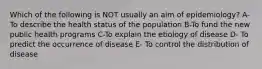 Which of the following is NOT usually an aim of epidemiology? A- To describe the health status of the population B-To fund the new public health programs C-To explain the etiology of disease D- To predict the occurrence of disease E- To control the distribution of disease