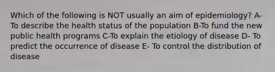 Which of the following is NOT usually an aim of epidemiology? A- To describe the health status of the population B-To fund the new public health programs C-To explain the etiology of disease D- To predict the occurrence of disease E- To control the distribution of disease