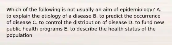 Which of the following is not usually an aim of epidemiology? A. to explain the etiology of a disease B. to predict the occurrence of disease C. to control the distribution of disease D. to fund new public health programs E. to describe the health status of the population