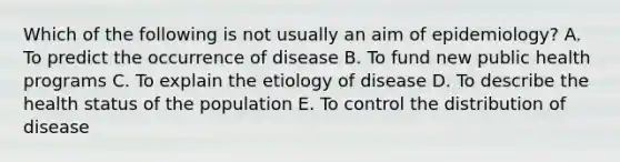 Which of the following is not usually an aim of epidemiology? A. To predict the occurrence of disease B. To fund new public health programs C. To explain the etiology of disease D. To describe the health status of the population E. To control the distribution of disease