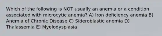 Which of the following is NOT usually an anemia or a condition associated with microcytic anemia? A) Iron deficiency anemia B) Anemia of Chronic Disease C) Sideroblastic anemia D) Thalassemia E) Myelodysplasia