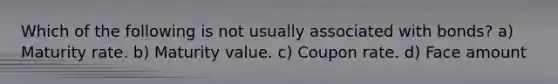 Which of the following is not usually associated with bonds? a) Maturity rate. b) Maturity value. c) Coupon rate. d) Face amount