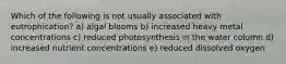 Which of the following is not usually associated with eutrophication? a) algal blooms b) increased heavy metal concentrations c) reduced photosynthesis in the water column d) increased nutrient concentrations e) reduced dissolved oxygen