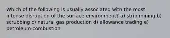 Which of the following is usually associated with the most intense disruption of the surface environment? a) strip mining b) scrubbing c) natural gas production d) allowance trading e) petroleum combustion