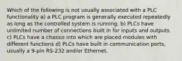 Which of the following is not usually associated with a PLC functionality a) a PLC program is generally executed repeatedly as long as the controlled system is running. b) PLCs have unlimited number of connections built in for inputs and outputs. c) PLCs have a chassis into which are placed modules with different functions d) PLCs have built in communication ports, usually a 9-pin RS-232 and/or Ethernet.