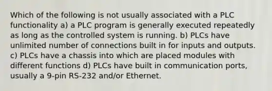 Which of the following is not usually associated with a PLC functionality a) a PLC program is generally executed repeatedly as long as the controlled system is running. b) PLCs have unlimited number of connections built in for inputs and outputs. c) PLCs have a chassis into which are placed modules with different functions d) PLCs have built in communication ports, usually a 9-pin RS-232 and/or Ethernet.