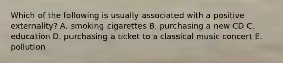 Which of the following is usually associated with a positive externality? A. smoking cigarettes B. purchasing a new CD C. education D. purchasing a ticket to a classical music concert E. pollution