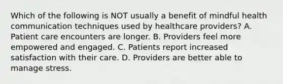 Which of the following is NOT usually a benefit of mindful health communication techniques used by healthcare providers? A. Patient care encounters are longer. B. Providers feel more empowered and engaged. C. Patients report increased satisfaction with their care. D. Providers are better able to manage stress.