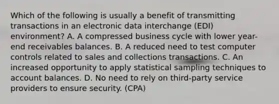 Which of the following is usually a benefit of transmitting transactions in an electronic data interchange (EDI) environment? A. A compressed business cycle with lower year-end receivables balances. B. A reduced need to test computer controls related to sales and collections transactions. C. An increased opportunity to apply statistical sampling techniques to account balances. D. No need to rely on third-party service providers to ensure security. (CPA)