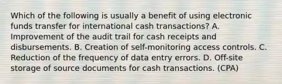 Which of the following is usually a benefit of using electronic funds transfer for international cash transactions? A. Improvement of the audit trail for cash receipts and disbursements. B. Creation of self-monitoring access controls. C. Reduction of the frequency of data entry errors. D. Off-site storage of source documents for cash transactions. (CPA)