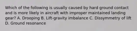 Which of the following is usually caused by hard ground contact and is more likely in aircraft with improper maintained landing gear? A. Drooping B. Lift-gravity imbalance C. Dissymmetry of lift D. Ground resonance