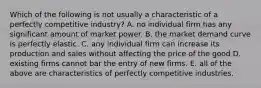 Which of the following is not usually a characteristic of a perfectly competitive industry? A. no individual firm has any significant amount of market power. B. the market demand curve is perfectly elastic. C. any individual firm can increase its production and sales without affecting the price of the good D. existing firms cannot bar the entry of new firms. E. all of the above are characteristics of perfectly competitive industries.