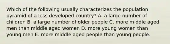 Which of the following usually characterizes the population pyramid of a less developed country? A. a large number of children B. a large number of older people C. more middle aged men than middle aged women D. more young women than young men E. more middle aged people than young people.