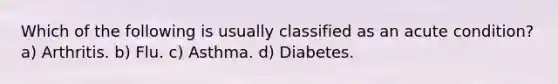 Which of the following is usually classified as an acute condition? a) Arthritis. b) Flu. c) Asthma. d) Diabetes.