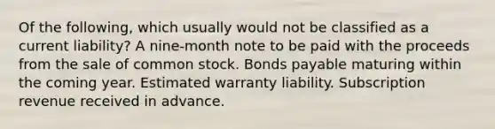 Of the following, which usually would not be classified as a current liability? A nine-month note to be paid with the proceeds from the sale of common stock. Bonds payable maturing within the coming year. Estimated warranty liability. Subscription revenue received in advance.