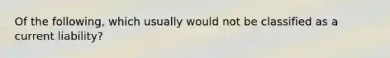 Of the following, which usually would not be classified as a current liability?