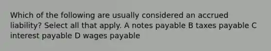 Which of the following are usually considered an accrued liability? Select all that apply. A notes payable B taxes payable C interest payable D wages payable