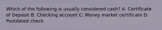 Which of the following is usually considered cash? A. Certificate of Deposit B. Checking account C. Money market certificate D. Postdated check