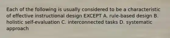 Each of the following is usually considered to be a characteristic of effective instructional design EXCEPT A. rule-based design B. holistic self-evaluation C. interconnected tasks D. systematic approach