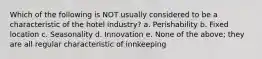 Which of the following is NOT usually considered to be a characteristic of the hotel industry? a. Perishability b. Fixed location c. Seasonality d. Innovation e. None of the above; they are all regular characteristic of innkeeping