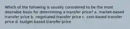 Which of the following is usually considered to be the most desirable basis for determining a transfer price? a. market-based transfer price b. negotiated transfer price c. cost-based transfer price d. budget-based transfer price