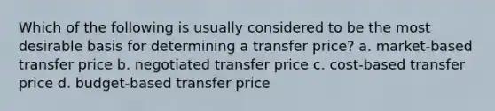 Which of the following is usually considered to be the most desirable basis for determining a transfer price? a. market-based transfer price b. negotiated transfer price c. cost-based transfer price d. budget-based transfer price