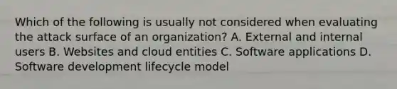 Which of the following is usually not considered when evaluating the attack surface of an organization? A. External and internal users B. Websites and cloud entities C. Software applications D. Software development lifecycle model