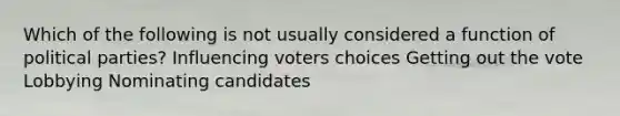 Which of the following is not usually considered a function of political parties? Influencing voters choices Getting out the vote Lobbying Nominating candidates