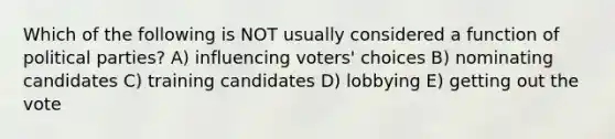 Which of the following is NOT usually considered a function of political parties? A) influencing voters' choices B) nominating candidates C) training candidates D) lobbying E) getting out the vote