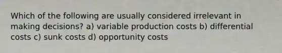 Which of the following are usually considered irrelevant in making decisions? a) variable production costs b) differential costs c) sunk costs d) opportunity costs