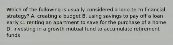 Which of the following is usually considered a long-term financial strategy? A. creating a budget B. using savings to pay off a loan early C. renting an apartment to save for the purchase of a home D. investing in a growth mutual fund to accumulate retirement funds