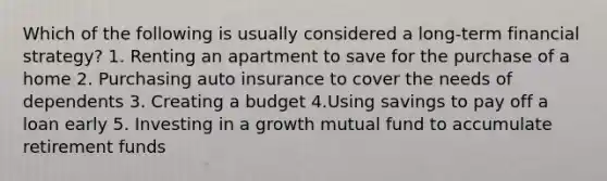 Which of the following is usually considered a long-term financial strategy? 1. Renting an apartment to save for the purchase of a home 2. Purchasing auto insurance to cover the needs of dependents 3. Creating a budget 4.Using savings to pay off a loan early 5. Investing in a growth mutual fund to accumulate retirement funds