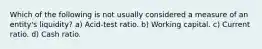 Which of the following is not usually considered a measure of an entity's liquidity? a) Acid-test ratio. b) Working capital. c) Current ratio. d) Cash ratio.