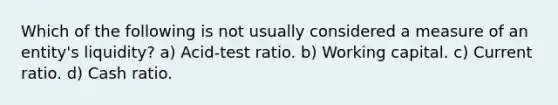 Which of the following is not usually considered a measure of an entity's liquidity? a) Acid-test ratio. b) Working capital. c) Current ratio. d) Cash ratio.