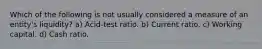 Which of the following is not usually considered a measure of an entity's liquidity? a) Acid-test ratio. b) Current ratio. c) Working capital. d) Cash ratio.