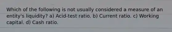 Which of the following is not usually considered a measure of an entity's liquidity? a) Acid-test ratio. b) Current ratio. c) Working capital. d) Cash ratio.