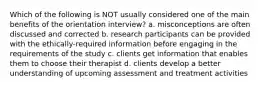 Which of the following is NOT usually considered one of the main benefits of the orientation interview? a. misconceptions are often discussed and corrected b. research participants can be provided with the ethically-required information before engaging in the requirements of the study c. clients get information that enables them to choose their therapist d. clients develop a better understanding of upcoming assessment and treatment activities